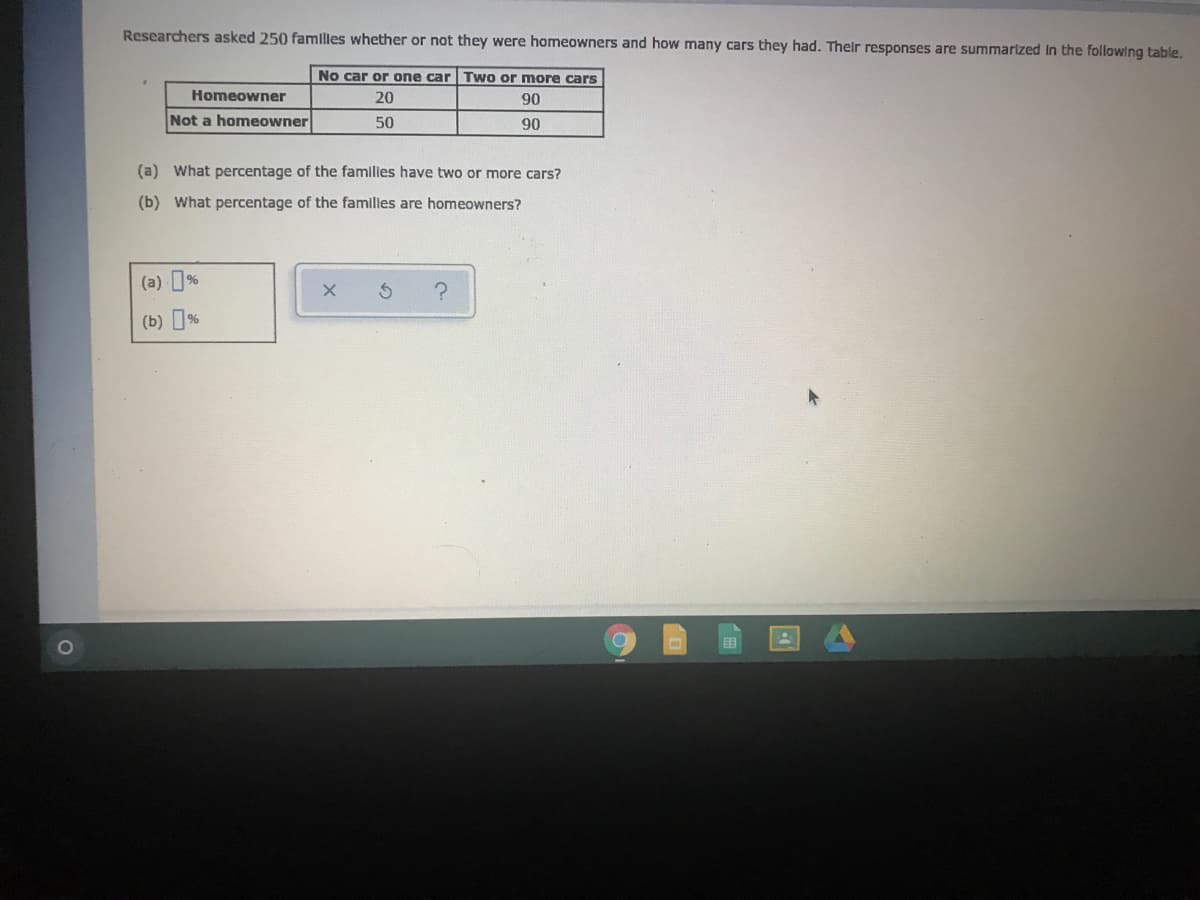 Researchers asked 250 familles whether or not they were homeowners and how many cars they had. Their responses are summarized In the following table.
No car or one car | Two or more cars
Homeowner
20
90
Not a homeowner
50
90
(a) What percentage of the families have two or more cars?
(b) What percentage of the families are homeowners?
(a) %
(b) %
