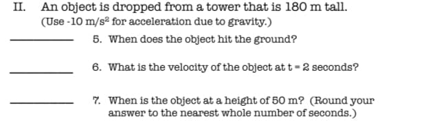 II. An object is dropped from a tower that is 180 m tall.
(Use -10 m/sº for acceleration due to gravity.)
5. When does the object hit the ground?
6. What is the velocity of the object at t = 2 seconds?
7. When is the object at a height of 50 m? (Round your
answer to the nearest whole number of seconds.)
