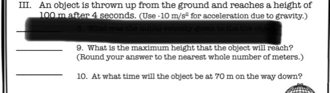 III. An object is thrown up from the ground and reaches a height of
100 m after 4 seconds. (Use -10 m/s² for acceleration due to gravity.)
8. What was the initial velocity given to the the obi
9. What is the maximum height that the object will reach?
(Round your answer to the nearest whole number of meters.)
10. At what time will the object be at 70 m on the way down?
