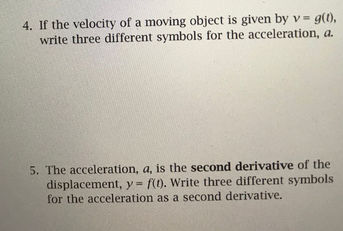 4. If the velocity of a moving object is given by v= g(t),
write three different symbols for the acceleration, a.
5. The acceleration, a, is the second derivative of the
displacement, y= f). Write three different symbols
for the acceleration as a second derivative.
