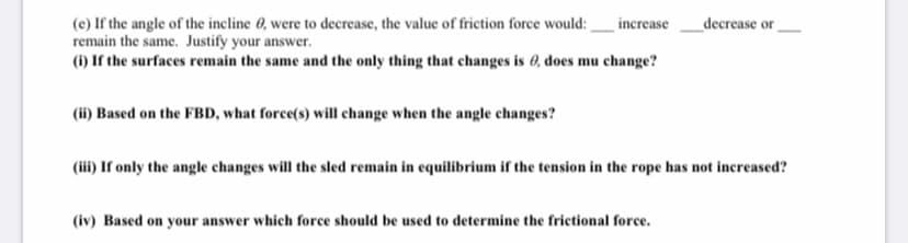 increase_decrease or
(e) If the angle of the incline 6, were to decrease, the value of friction force would:
remain the same. Justify your answer.
(1) If the surfaces remain the same and the only thing that changes is 0, does mu change?
(ii) Based on the FBD, what force(s) will change when the angle changes?
(iii) If only the angle changes will the sled remain in equilibrium if the tension in the rope has not increased?
(iv) Based on your answer which force should be used to determine the frictional force.
