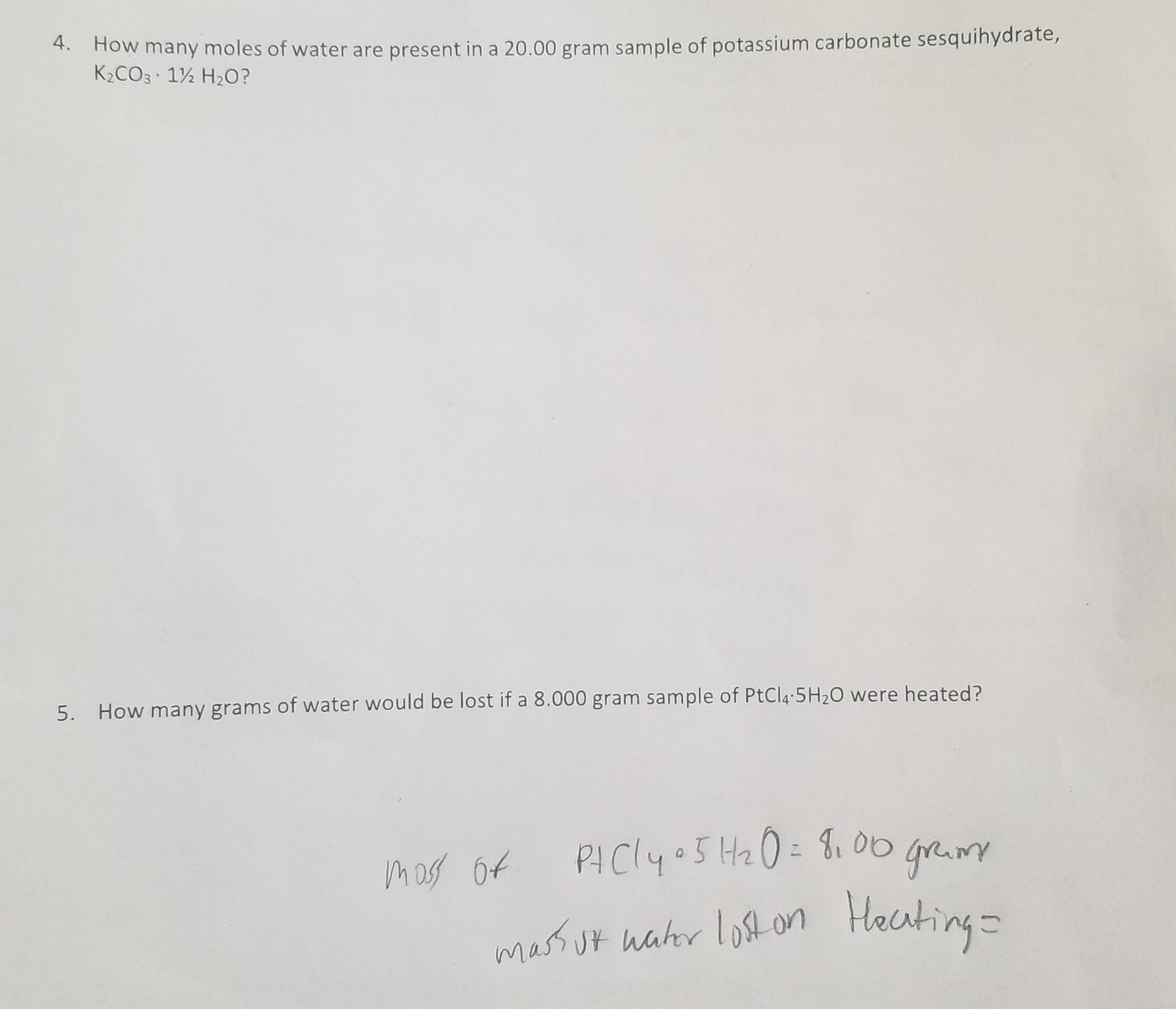 4. How many moles of water are present in a 20.00 gram sample of potassium carbonate sesquihydrate,
K2CO3 12 H2O?
5.
How many grams of water would be lost if a 8.000 gram sample of PtCl4 5H20 were heated?
