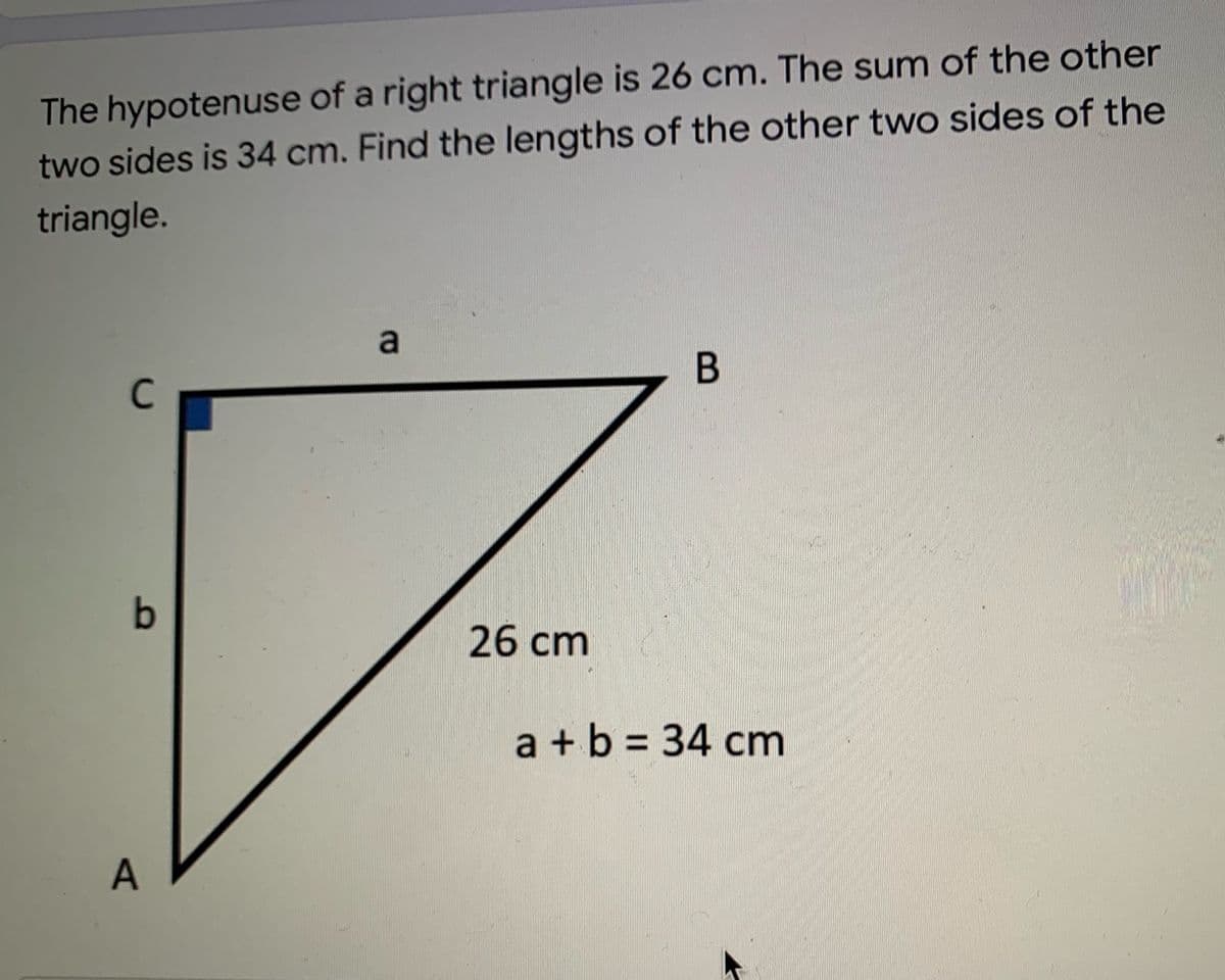 The hypotenuse of a right triangle is 26 cm. The sum of the other
two sides is 34 cm. Find the lengths of the other two sides of the
triangle.
a
В
C
26 cm
a +b = 34 cm
A
