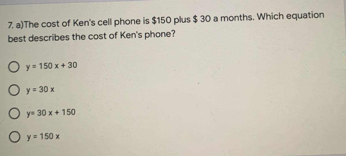 7. a)The cost of Ken's cell phone is $150 plus $ 30 a months. Which equation
best describes the cost of Ken's phone?
O y = 150 x + 30
O y = 30 x
O y= 30 x + 150
O y = 150 x
