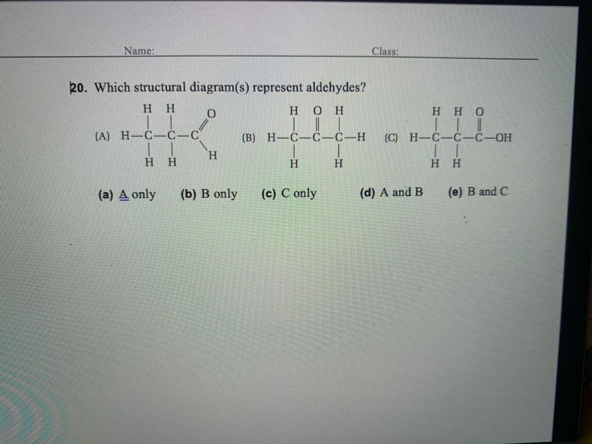 Name:
Class:
20. Which structural diagram(s) represent aldehydes?
H H
H OH
H HO
(A) H-C-C-C'
(B) H-C-C-C-H
(C) Н-С-С-С-ОН
H.
H H
H.
H.
H H
(a) A only
(b) B only
(c) C only
(d) A and B
(e) B and C
