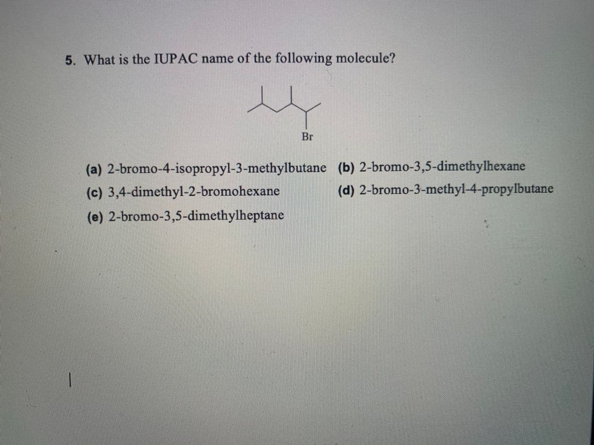 5. What is the IUPAC name of the following molecule?
Br
(a) 2-bromo-4-isopropyl-3-methylbutane (b) 2-bromo-3,5-dimethylhexane
(c) 3,4-dimethyl-2-bromohexane
(d) 2-bromo-3-methyl-4-propylbutane
(e) 2-bromo-3,5-dimethylheptane
