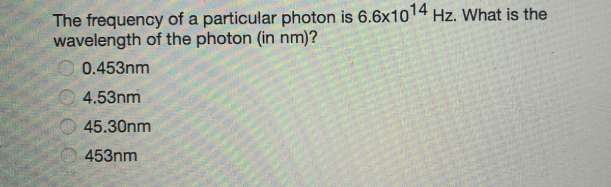 The frequency of a particular photon is 6.6x1014 Hz. What is the
wavelength of the photon (in nm)?
0.453nm
4.53nm
45.30nm
453nm

