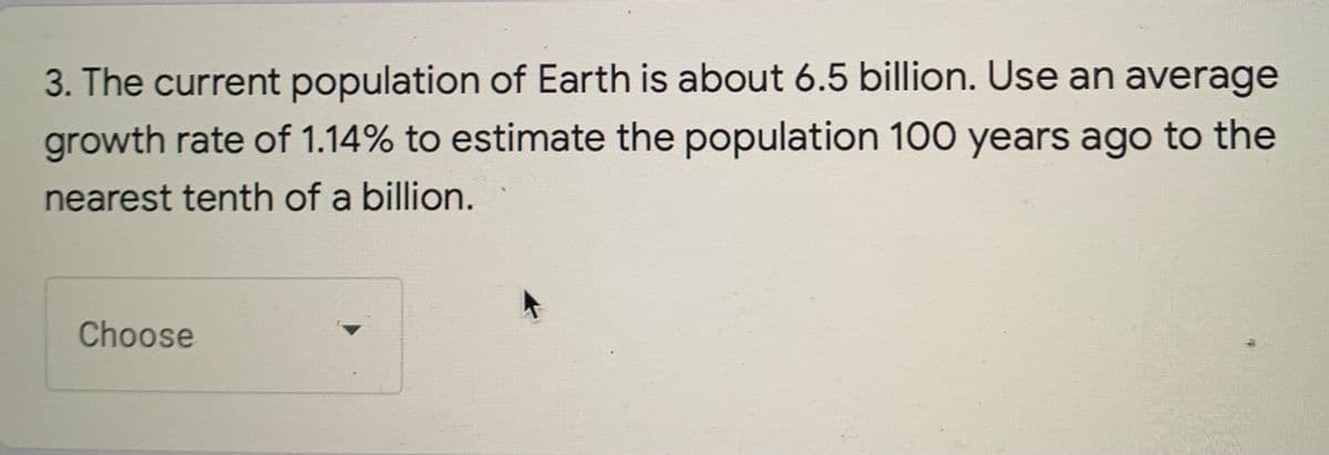 3. The current population of Earth is about 6.5 billion. Use an average
growth rate of 1.14% to estimate the population 100 years ago to the
nearest tenth of a billion.
Choose
