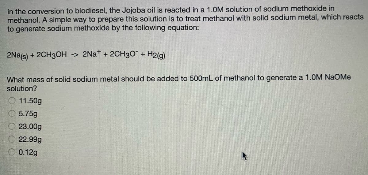 in the conversion to biodiesel, the Jojoba oil is reacted in a 1.0M solution of sodium methoxide in
methanol. A simple way to prepare this solution is to treat methanol with solid sodium metal, which reacts
to generate sodium methoxide by the following equation:
2Na(s) + 2CH30H -> 2Na+ + 2CH30 + H2(g)
What mass of solid sodium metal should be added to 500mL of methanol to generate a 1.0M NaOMe
solution?
11.50g
O 5.75g
23.00g
22.99g
O 0.12g

