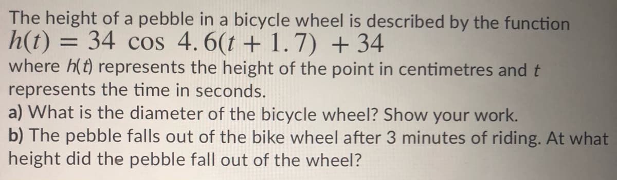 The height of a pebble in a bicycle wheel is described by the function
h(t)
where h(t) represents the height of the point in centimetres and t
represents the time in seconds.
a) What is the diameter of the bicycle wheel? Show your work.
b) The pebble falls out of the bike wheel after 3 minutes of riding. At what
height did the pebble fall out of the wheel?
= 34 cos 4.6(t + 1.7) + 34
