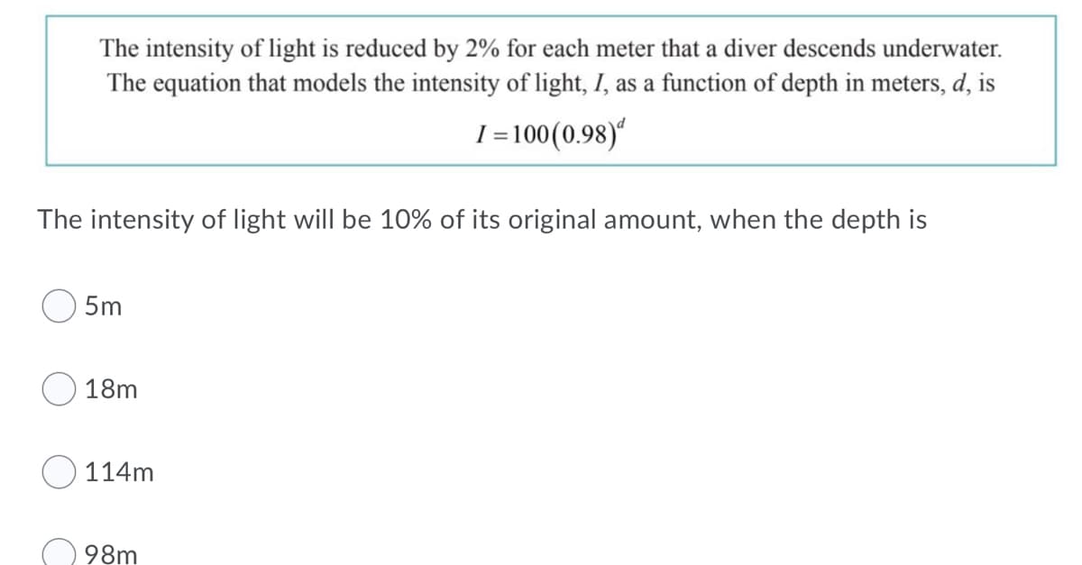 The intensity of light is reduced by 2% for each meter that a diver descends underwater.
The equation that models the intensity of light, I, as a function of depth in meters, d, is
I =100(0.98)“
The intensity of light will be 10% of its original amount, when the depth is
5m
18m
114m
98m

