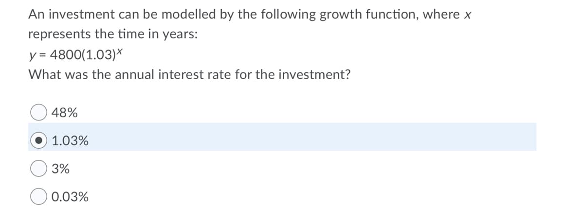 An investment can be modelled by the following growth function, where x
represents the time in years:
y = 4800(1.03)*
What was the annual interest rate for the investment?
48%
1.03%
3%
O 0.03%
