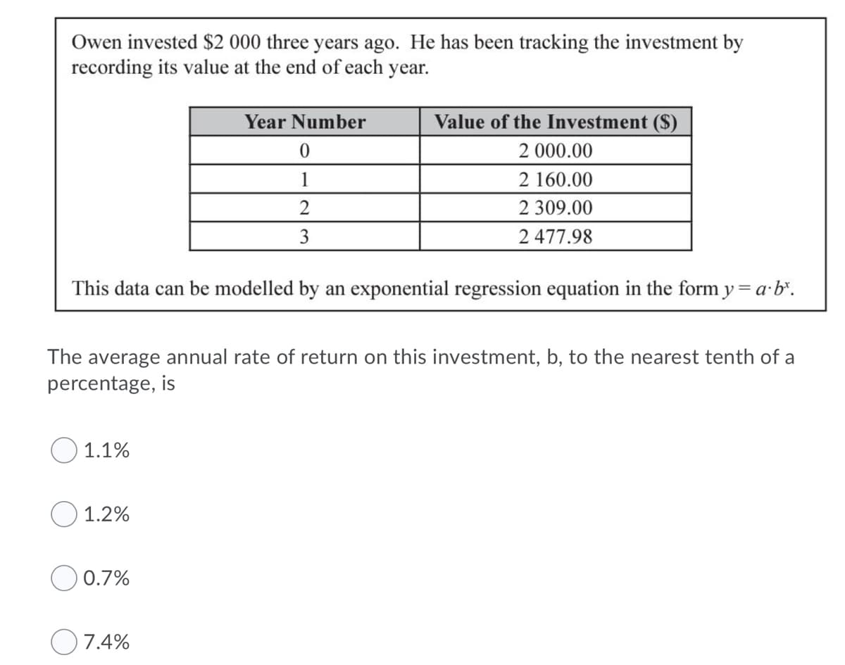 Owen invested $2 000 three years ago. He has been tracking the investment by
recording its value at the end of each year.
Year Number
Value of the Investment ($)
2 000.00
1
2 160.00
2
2 309.00
3
2 477.98
This data can be modelled by an exponential regression equation in the form y = a·b".
The average annual rate of return on this investment, b, to the nearest tenth of a
percentage, is
O 1.1%
O 1.2%
O 0.7%
7.4%
