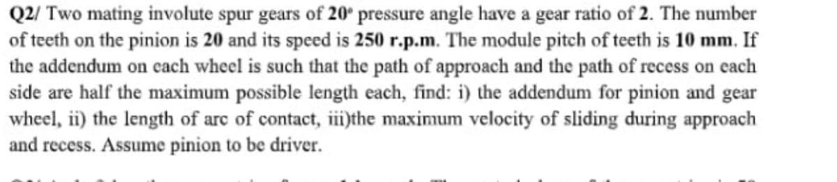 Q2/ Two mating involute spur gears of 20* pressure angle have a gear ratio of 2. The number
of teeth on the pinion is 20 and its speed is 250 r.p.m. The module pitch of teeth is 10 mm. If
the addendum on cach wheel is such that the path of approach and the path of recess on cach
side are half the maximum possible length each, find: i) the addendum for pinion and gear
wheel, ii) the length of arc of contact, iii)the maximum velocity of sliding during approach
and recess. Assume pinion to be driver.
