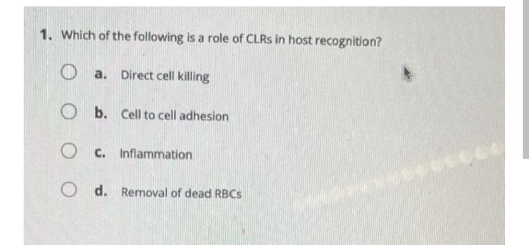 1. Which of the following is a role of CLRS in host recognition?
O a.
Direct cell killing
O b. Cell to cell adhesion
O c.
Inflammation
O d. Removal of dead RBCS
