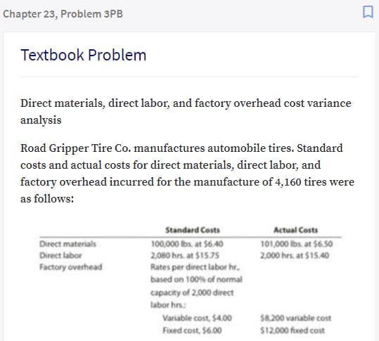 Chapter 23, Problem 3PB
Textbook Problem
Direct materials, direct labor, and factory overhead cost variance
analysis
Road Gripper Tire Co. manufactures automobile tires. Standard
costs and actual costs for direct materials, direct labor, and
factory overhead incurred for the manufacture of 4,160 tires were
as follows:
Standard Costs
Actual Costs
Direct materials
101,000 Ibs. at 56.50
2000 hrs. at $15.40
100,000 lbs. at 56.40
2,080 hrs. at $15.75
Rates per direct labor hr.
Direct labor
Factory overhead
based on 100% of normal
capacity of 2,000 direct
labor hrs:
Variable cost, $4.00
$8.200 variable cost
Fixed cost, $6.00
$12,000 fixed cost

