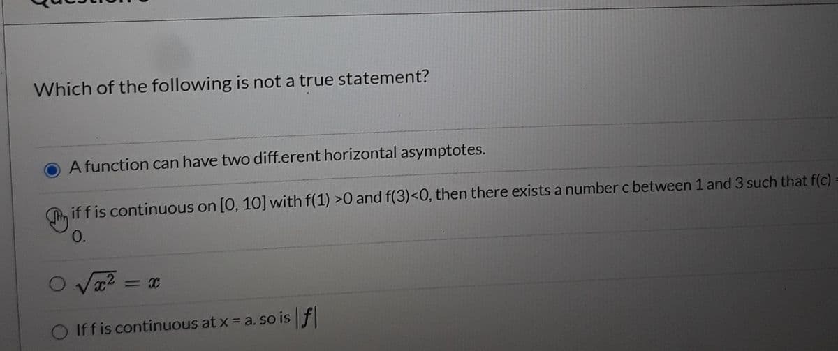Which of the following is not a true statement?
A function can have two diff.erent horizontal asymptotes.
Tn if f is continuous on [0, 10] with f(1) >0 and f(3)<0, then there exists a number c between 1 and 3 such that f(c)
0.
O Va2
Iff is continuous at x = a. so is f
