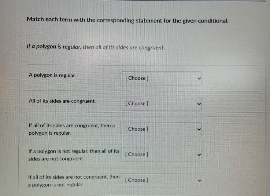 Match each term with the corresponding statement for the given conditional.
If a polygon is regular, then all of its sides are congruent.
A polygon is regular.
[ Choose ]
All of its sides are congruent.
[ Choose )
If all of its sides are congruent, then a
[Choose]
polygon is regular.
If a polygon is not regular, then all of its
[ Choose ]
sides are not congruent.
If all of its sides are not congruent, then
[Choose ]
a polygon is not regular.
