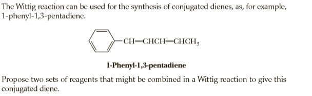 The Wittig reaction can be used for the synthesis of conjugated dienes, as, for example,
1-phenyl-1,3-pentadiene.
-CH=CHCH CHCH,
1-Phenyl-1,3-pentadiene
Propose two sets of reagents that might be combined in a Wittig reaction to give this
conjugated diene.
