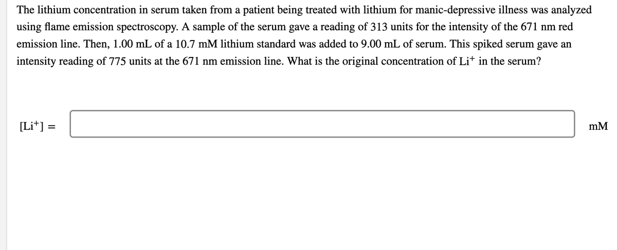 The lithium concentration in serum taken from a patient being treated with lithium for manic-depressive illness was analyzed
using flame emission spectroscopy. A sample of the serum gave a reading of 313 units for the intensity of the 671 nm red
emission line. Then, 1.00 mL of a 10.7 mM lithium standard was added to 9.00 mL of serum. This spiked serum gave an
intensity reading of 775 units at the 671 nm emission line. What is the original concentration of Li* in the serum?
[Li*] =
mM
