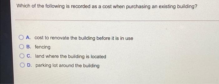 Which of the following is recorded as a cost when purchasing an existing building?
A. cost to renovate the building before it is in use
B. fencing
O C. land where the building is located
O D. parking lot around the building
