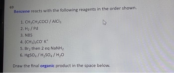 69
Benzene reacts with the following reagents in the order shown.
1. CH3CH,COCI / AICI3
2. H2 / Pd
3. NBS
4. (CH3)3CO K*
5. Br2 then 2 eq NaNH2
6. HgSO, / H,SO, / H,0
Draw the final organic product in the space below.
