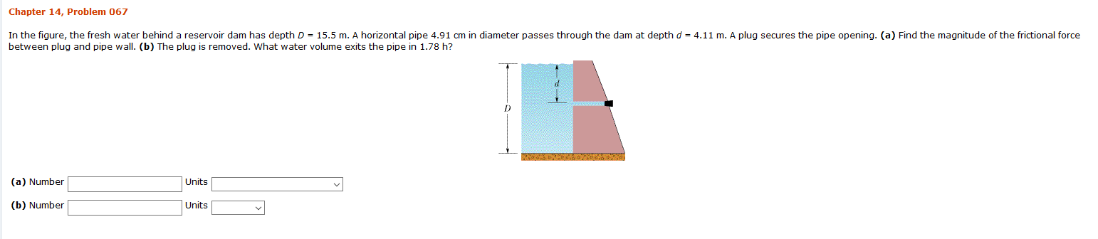 Chapter 14, Problem 067
In the fiqure, the fresh water behind a reservoir dam has depth D 15.5 m. A horizontal pipe 4.91 cm in diameter passes through the dam at depth d = 4.11 m. A plug secures the pipe opening. (a) Find the magnitude of the frictional force
between plug and pipe wall. (b) The plug is removed. What water volume exits the pipe in 1.78 h?
Units
(a) Number
Units
(b) Number
