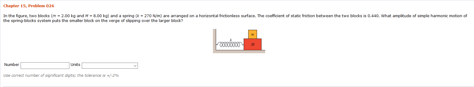 Chapter 15, Problem 026
In the figure, two blocks (m = 2.00 kg and M = 8.00 kg) and a spring (k = 270 N/m) are arranged on a horizontal frictionless surface. The coefficient of static friction between the two blocks is 0.440. What amplitude of simple harmonic motion of
the spring-blocks system puts the smaller block on the verge of slipping over the larger block?
Number
Units
Use correct number of significant digits; the tolerance is +/-2%
