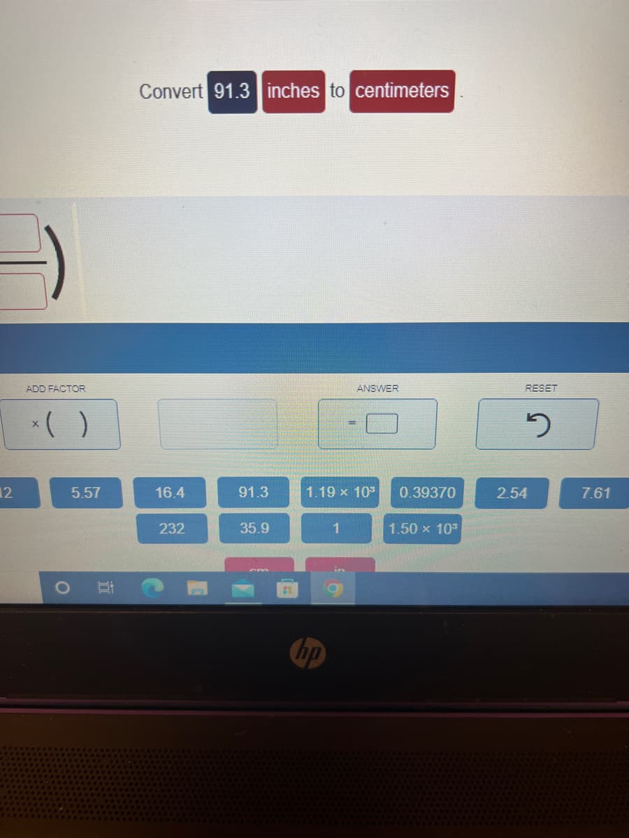 12
ADD FACTOR
x( )
O
5.57
I
Convert 91.3 inches to centimeters
16.4
232
91.3
35.9
ANSWER
1.19 × 10³ 0.39370
1
1.50 × 10³
RESET
2
2.54
7.61