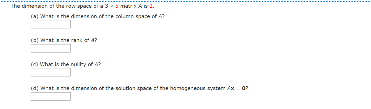 The dimension of the row space of a 3 × 5 matrix A is 2.
(a) What is the dimension of the column space of A?
(b) What is the rank of A?
(c) What is the nullity of A?
(d) What is the dimension of the solution space of the homogeneous system Ax = 0?
