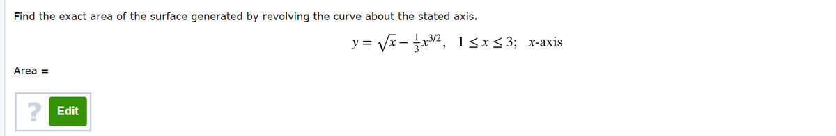 Find the exact area of the surface generated by revolving the curve about the stated axis.
y = Vx - x2, 1<x< 3; x-axis
Area =
? Edit
