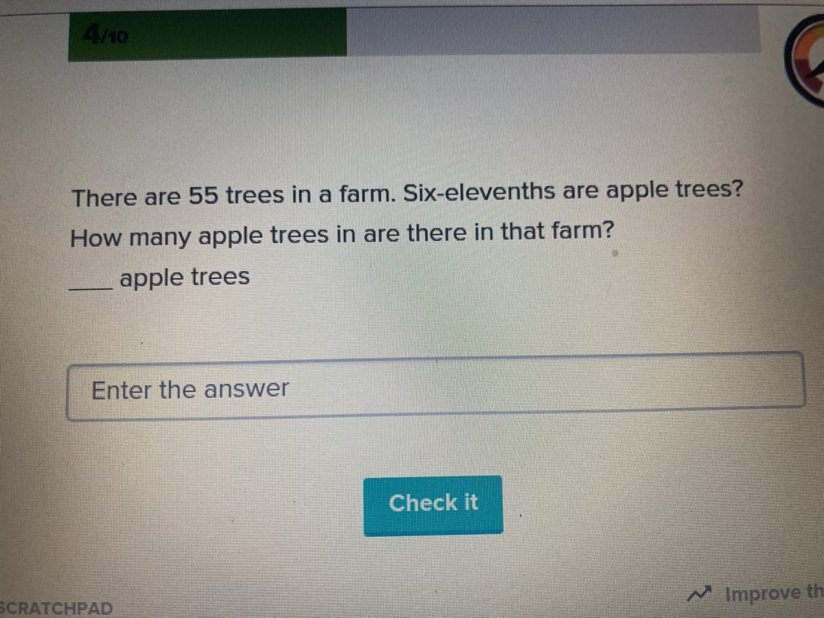 4/10
There are 55 trees in a farm. Six-elevenths are apple trees?
How many apple trees in are there in that farm?
apple trees
Enter the answer
Check it
SCRATCHPAD
Improve th
