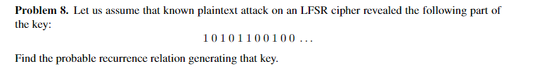 Problem 8. Let us assume that known plaintext attack on an LFSR cipher revealed the following part of
the key:
10101100100 ...
Find the probable recurrence relation generating that key.
