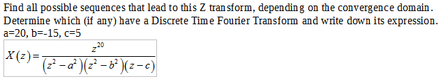 Find all possible sequences that lead to this Z transform, depending on the convergence domain.
Determine which (if any) have a Discrete Time Fourier Transform and write down its expression.
a=20, b=-15, c=5
z20
X(z)=- (z² − a²)(z² − b²)(z-c)
-