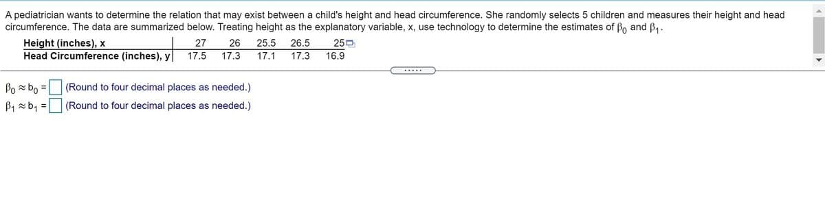 A pediatrician wants to determine the relation that may exist between a child's height and head circumference. She randomly selects 5 children and measures their height and head
circumference. The data are summarized below. Treating height as the explanatory variable, x, use technology to determine the estimates of Bo and B .
Height (inches), x
Head Circumference (inches), y
27
26
25.5
26.5
250
17.5
17.3
17.1
17.3
16.9
.....
Po bo =
B1 -b1 =
(Round to four decimal places as needed.)
(Round to four decimal places as needed.)
