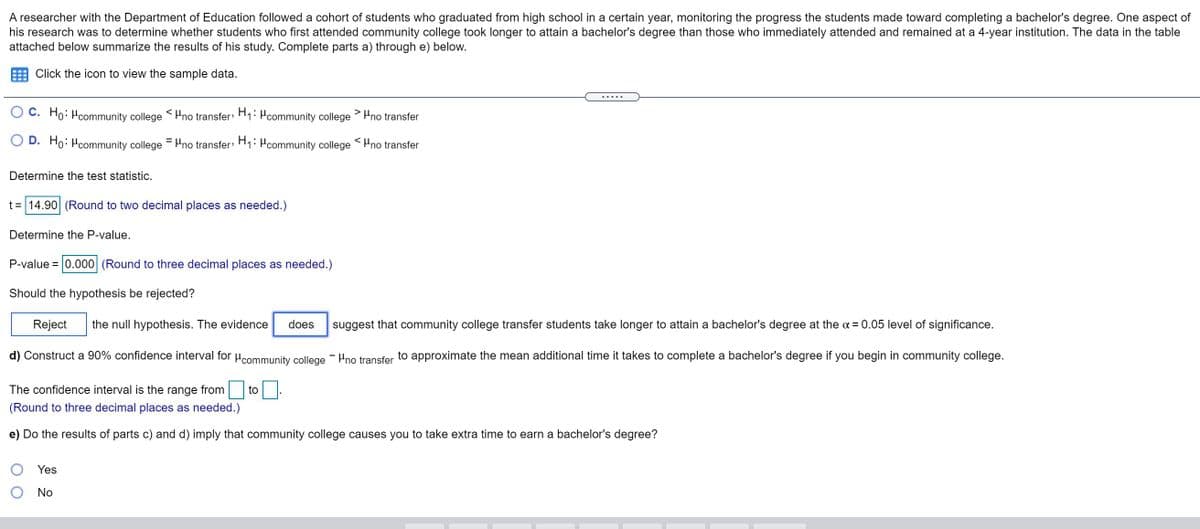 A researcher with the Department of Education followed a cohort of students who graduated from high school in a certain year, monitoring the progress the students made toward completing a bachelor's degree. One aspect of
his research was to determine whether students who first attended community college took longer to attain a bachelor's degree than those who immediately attended and remained at a 4-year institution. The data in the table
attached below summarize the results of his study. Complete parts a) through e) below.
Click the icon to view the sample data.
.....
C. Ho: Hcommunity college <Hno transfer H1: Pcommunity college > Hno transfer
D. Ho: Hoommunity college = Hno transfer H1: Pcommunity college Hno transfer
Determine the test statistic.
t= 14.90 (Round to two decimal places as needed.)
Determine the P-value.
P-value = 0.000 (Round to three decimal places as needed.)
Should the hypothesis be rejected?
Reject
the null hypothesis. The evidence
does
suggest that community college transfer students take longer to attain a bachelor's degree at the a = 0.05 level of significance.
d) Construct a 90% confidence interval for Hcommunity college - Hno transfer to approximate the mean additional time it takes to complete a bachelor's degree if you begin in community college.
The confidence interval is the range
from
to
(Round to three decimal places as needed.)
e) Do the results of parts c) and d) imply that community college causes you to take extra time to earn a bachelor's degree?
Yes
No
