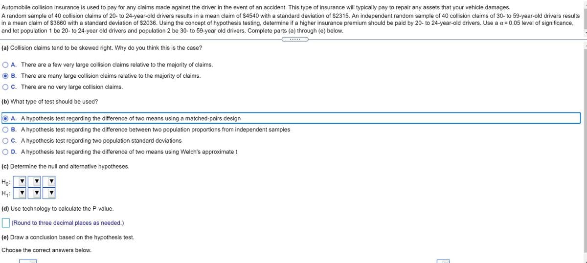 Automobile collision insurance is used to pay for any claims made against the driver in the event of an accident. This type of insurance will typically pay to repair any assets that your vehicle damages.
A random sample of 40 collision claims of 20- to 24-year-old drivers results in a mean claim of $4540 with a standard deviation of $2315. An independent random sample of 40 collision claims of 30- to 59-year-old drivers results
in a mean claim of $3660 with a standard deviation of $2036. Using the concept of hypothesis testing, determine if a higher insurance premium should be paid by 20- to 24-year-old drivers. Use a a = 0.05 level of significance,
and let population 1 be 20- to 24-year old drivers and population 2 be 30- to 59-year old drivers. Complete parts (a) through (e) below.
(a) Collision claims tend to be skewed right. Why do you think this is the case?
A. There are a few very large collision claims relative to the majority of claims.
B. There are many large collision claims relative to the majority of claims.
C. There are no very large collision claims.
(b) What type of test should be used?
A. A hypothesis test regarding the difference of two means using a matched-pairs design
B. A hypothesis test regarding the difference between two population proportions from independent samples
C. A hypothesis test regarding two population standard deviations
D. A hypothesis test regarding the difference of two means using Welch's approximate t
(c) Determine the null and alternative hypotheses.
Ho:
H1:
(d) Use technology to calculate the P-value.
(Round to three decimal places as needed.)
(e) Draw a conclusion based on the hypothesis test.
Choose the correct answers below.
