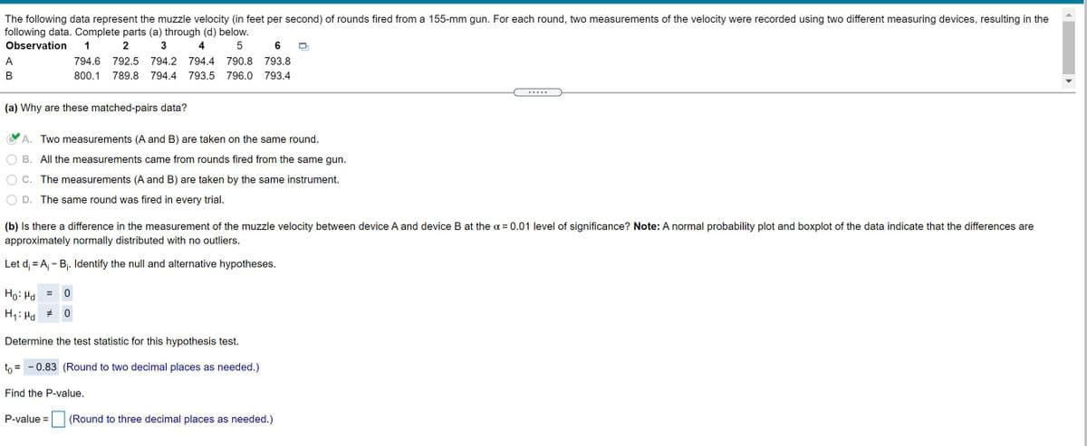 The following data represent the muzzle velocity (in feet per second) of rounds fired from a 155-mm gun. For each round, two measurements of the velocity were recorded using two different measuring devices, resulting in the
following data. Complete parts (a) through (d) below.
Observation
2
3
4
6
A
794.6
792.5
794.2
794.4
790.8
793.8
В
800.1
789.8
794.4
793.5
796.0
793.4
(a) Why are these matched-pairs data?
A. Two measurements (A and B) are taken on the same round.
B. All the measurements came from rounds fired from the same gun.
C. The measurements (A and B) are taken by the same instrument.
D. The same round was fired in every trial.
(b) Is there a difference in the measurement of the muzzle velocity between device A and device B at the o = 0.01 level of significance? Note: A normal probability plot and boxplot of the data indicate that the differences are
approximately normally distributed with no outliers.
Let d; = A; - Bj. Identify the null and alternative hypotheses.
Ho: Hd
H1: Hd
Determine the test statistic for this hypothesis test.
to = - 0.83 (Round to two decimal places as needed.)
Find the P-value.
P-value =
(Round to three decimal places as needed.)
