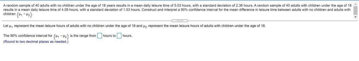A random sample of 40 adults with no children under the age of 18 years results in a mean daily leisure time of 5.03 hours, with a standard deviation of 2.36 hours. A random sample of 40 adults with children under the age of 18
results in a mean daily leisure time of 4.09 hours, with a standard deviation of 1.53 hours. Construct and interpret a 90% confidence interval for the mean difference in leisure time between adults with no children and adults with
children
(H1 - H2).
Let
Hy represent the mean leisure hours of adults with no children under the age of 18 and u, represent the mean leisure hours of adults with children under the age of 18.
The 90% confidence interval for (H1 - H2)
is the range from
hours to| hours.
(Round to two decimal places as needed.)
