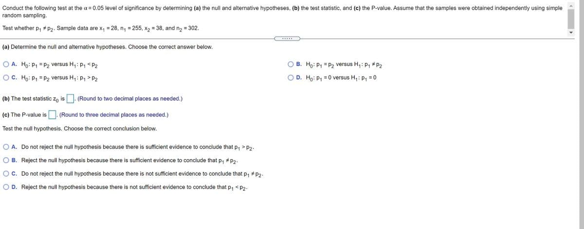 Conduct the following test at the a = 0.05 level of significance by determining (a) the null and alternative hypotheses, (b) the test statistic, and (c) the P-value. Assume that the samples were obtained independently using simple
random sampling.
Test whether p, + P2. Sample data are x, = 28, n, = 255, x2 = 38, and n2 = 302.
%3D
... ..
(a) Determine the null and alternative hypotheses. Choose the correct answer below.
O A. Ho: P1 = P2 versus H,: P1 <P2
B. Ho: P1 = P2 versus H,: p1 # P2
C. Ho: P1 = p2 versus H,: p1 > P2
O D. Ho: P1
= 0 versus H,: P, = 0
(b) The test statistic z, is . (Round to two decimal places as needed.)
(c) The P-value is . (Round to three decimal places as needed.)
Test the null hypothesis. Choose the correct conclusion below.
O A. Do not reject the null hypothesis because there is sufficient evidence to conclude that p, > p2.
B. Reject the null hypothesis because there is sufficient evidence to conclude that p, + p2.
C. Do not reject the null hypothesis because there is not sufficient evidence to conclude that p, # p2.
D. Reject the null hypothesis because there is not sufficient evidence to conclude that p, <p2.
