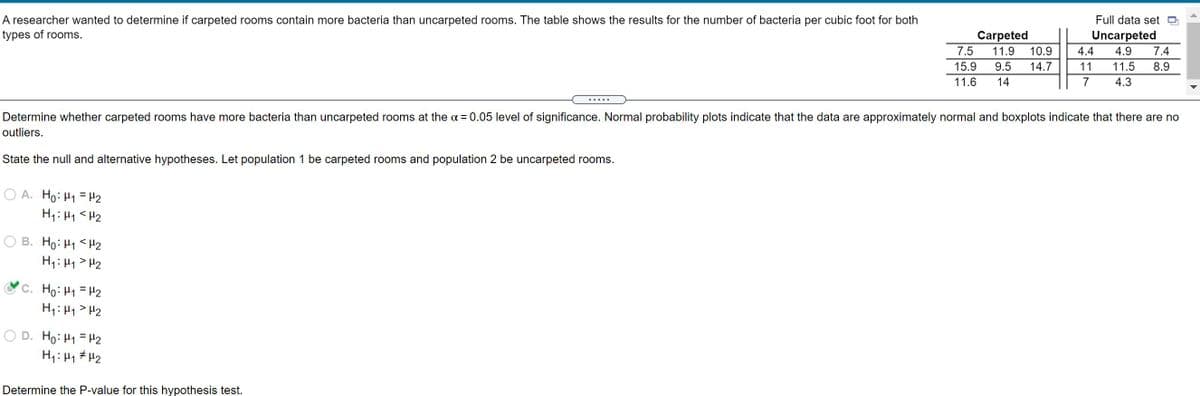 A researcher wanted to determine if carpeted rooms contain more bacteria than uncarpeted rooms. The table shows the results for the number of bacteria per cubic foot for both
Full data set D
types of rooms.
Carpeted
7.5
Uncarpeted
11.9
10.9
4.4
4.9
7.4
15.9
9.5
14.7
11
11.5
8.9
11.6
14
7
4.3
Determine whether carpeted rooms have more bacteria than uncarpeted rooms at the a = 0.05 level of significance. Normal probability plots indicate that the data are approximately normal and boxplots indicate that there are no
outliers.
State the null and alternative hypotheses. Let population 1 be carpeted rooms and population 2 be uncarpeted rooms.
O A. Ho: H1 = H2
H1: 41 <H2
B. Ho: H1 <H2
H1: H1 > H2
C. Ho: H1 = H2
H1: H1> H2
H1: 41# H2
ZH = ht :0H
Determine the P-value for this hypothesis test.
