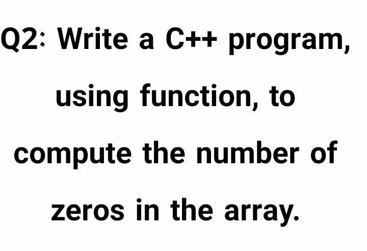 Q2: Write a C++ program,
using function, to
compute the number of
zeros in the array.

