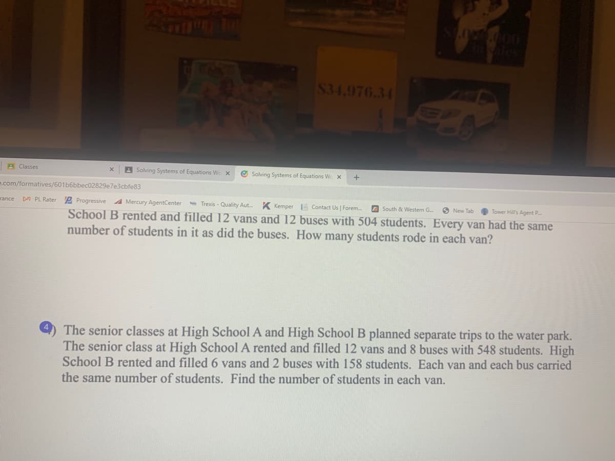 $34.976.34
A Classes
A Solving Systems of Equations Wo x
O Solving Systems of Equations Wo x
e.com/formatives/601b6bbec02829e7e3cbfe83
DA PL Rater
P Progressive 4 Mercury AgentCenter
Trexis - Quality Aut. K Kemper Contact Us | Forem..
rance
Z South & Western G.
O New Tab
Tower Hill's Agent P.
School B rented and filled 12 vans and 12 buses with 504 students. Every van had the same
number of students in it as did the buses. How many students rode in each van?
The senior classes at High School A and High School B planned separate trips to the water park.
The senior class at High School A rented and filled 12 vans and 8 buses with 548 students. High
School B rented and filled6 vans and 2 buses with 158 students. Each van and each bus carried
the same number of students. Find the number of students in each van.
