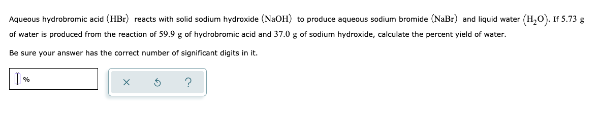 Aqueous hydrobromic acid (HBr) reacts with solid sodium hydroxide (NaOH) to produce aqueous sodium bromide (NaBr) and liquid water (H,0). If 5.73 g
of water is produced from the reaction of 59.9 g of hydrobromic acid and 37.0 g of sodium hydroxide, calculate the percent yield of water.
Be sure your answer has the correct number of significant digits in it.
O %
