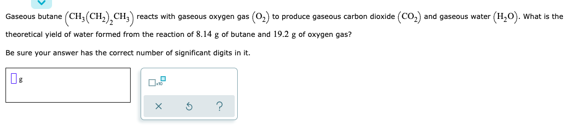 Gaseous butane (CH3(CH2),CH3)
CH, reacts with gaseous oxygen gas (0,) to produce gaseous carbon dioxide (Co,) and gaseous water (H,0). What is the
theoretical yield of water formed from the reaction of 8.14 g of butane and 19.2 g of oxygen gas?
Be sure your answer has the correct number of significant digits in it.
