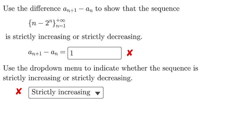 Use the difference an+1 – an to show that the sequence
-
{n – 2"}n=1
-
is strictly increasing or strictly decreasing.
An+1 - An =|1
Use the dropdown menu to indicate whether the sequence is
strictly increasing or strictly decreasing.
X Strictly increasing -
