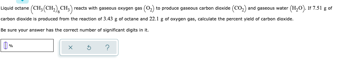 (CH,(CH),CH;)
reacts with gaseous oxygen gas (0,) to produce gaseous carbon dioxide (CO,) and gaseous water (H,O). If 7.51 g of
Liquid octane
carbon dioxide is produced from the reaction of 3.43 g of octane and 22.1 g of oxygen gas, calculate the percent yield of carbon dioxide.
Be sure your answer has the correct number of significant digits in it.
