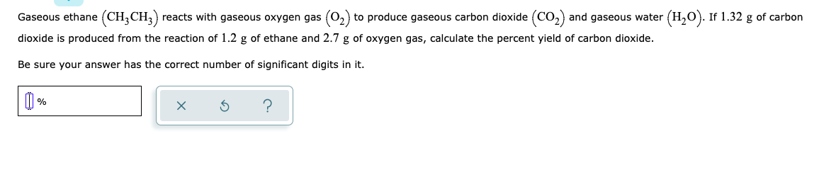 Gaseous ethane (CH,CH,) reacts with gaseous oxygen gas (0,) to produce gaseous carbon dioxide (Co,)
and gaseous water (H,O). If 1.32 g of carbon
dioxide is produced from the reaction of 1.2 g of ethane and 2.7 g of oxygen gas, calculate the percent yield of carbon dioxide.
Be sure your answer has the correct number of significant digits in it.
%
