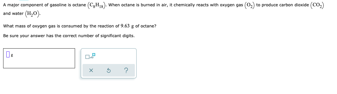 A major component of gasoline is octane (C3H1). When octane is burned in air, it chemically reacts with oxygen gas (0,) to produce carbon dioxide (CO,)
and water (H,0).
What mass of oxygen gas is consumed by the reaction of 9.63 g of octane?
Be sure your answer has the correct number of significant digits.
?
