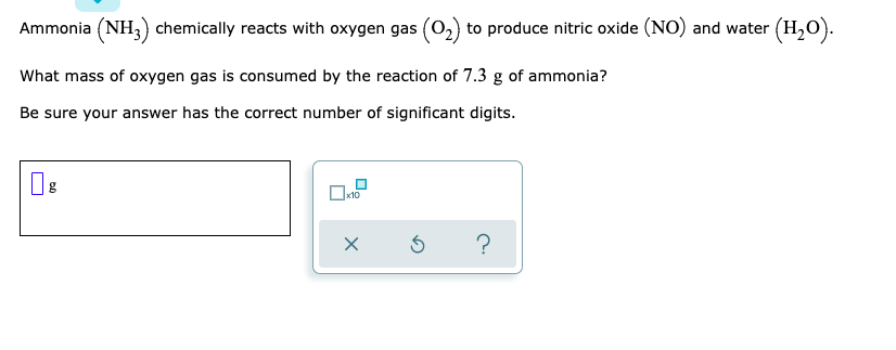 Ammonia (NH;) chemically reacts with oxygen gas (0,) to produce nitric oxide (NO) and water (H,O).
What mass of oxygen gas is consumed by the reaction of 7.3 g of ammonia?
Be sure your answer has the correct number of significant digits.
